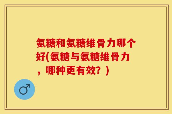 氨糖和氨糖维骨力哪个好(氨糖与氨糖维骨力，哪种更有效？)