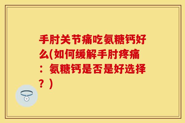手肘关节痛吃氨糖钙好么(如何缓解手肘疼痛：氨糖钙是否是好选择？)