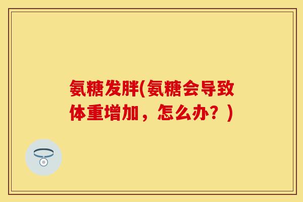 氨糖发胖(氨糖会导致体重增加，怎么办？)