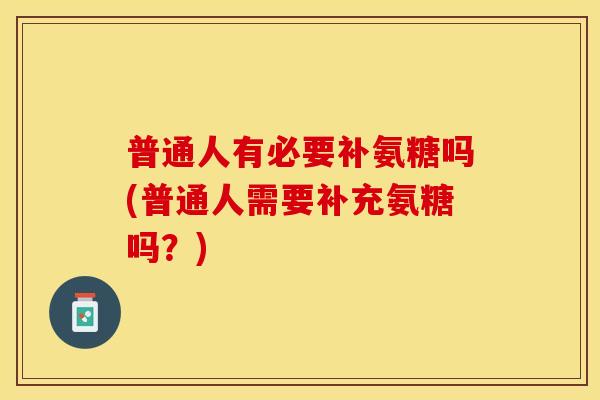 普通人有必要补氨糖吗(普通人需要补充氨糖吗？)