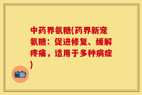 中药界氨糖(药界新宠氨糖：促进修复、缓解疼痛，适用于多种病症)