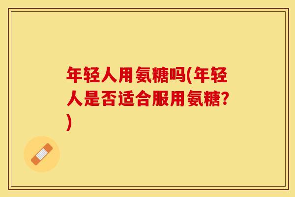 年轻人用氨糖吗(年轻人是否适合服用氨糖？)