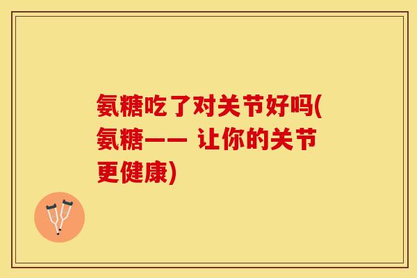 氨糖吃了对关节好吗(氨糖—— 让你的关节更健康)
