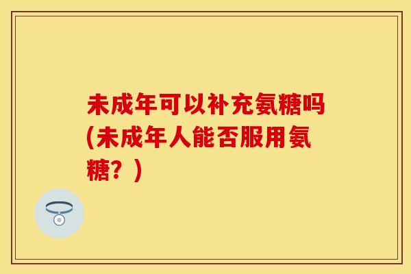 未成年可以补充氨糖吗(未成年人能否服用氨糖？)