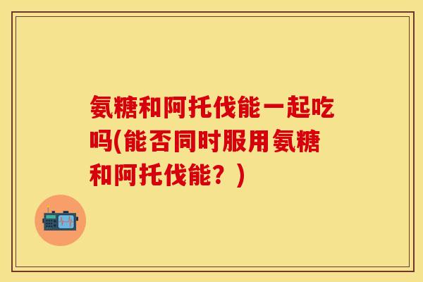 氨糖和阿托伐能一起吃吗(能否同时服用氨糖和阿托伐能？)