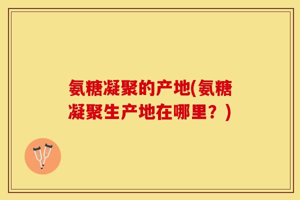 氨糖凝聚的产地(氨糖凝聚生产地在哪里？)