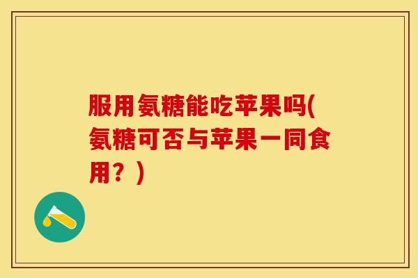 服用氨糖能吃苹果吗(氨糖可否与苹果一同食用？)