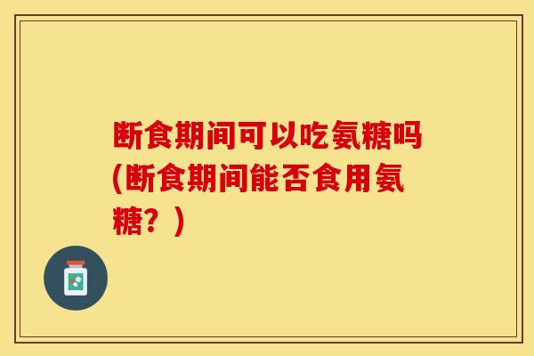 断食期间可以吃氨糖吗(断食期间能否食用氨糖？)