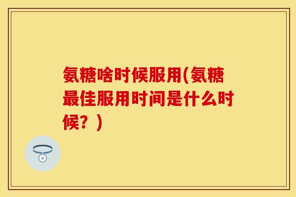 氨糖啥时候服用(氨糖最佳服用时间是什么时候？)