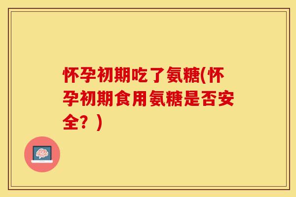 怀孕初期吃了氨糖(怀孕初期食用氨糖是否安全？)