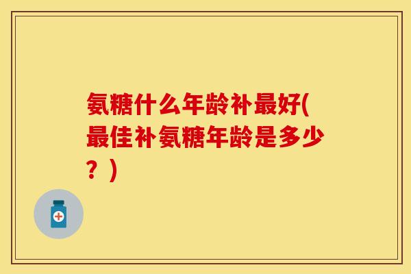 氨糖什么年龄补最好(最佳补氨糖年龄是多少？)