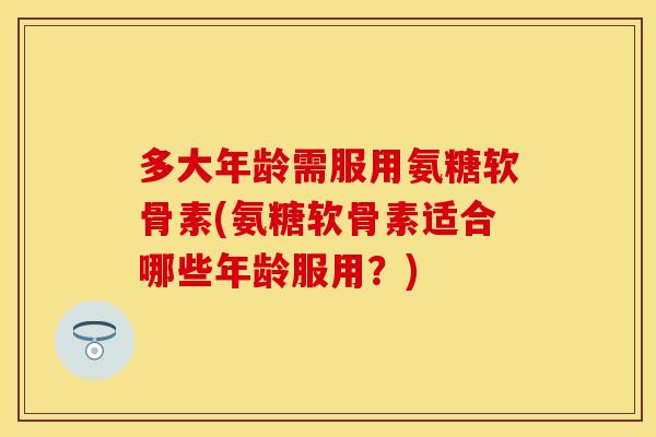 多大年龄需服用氨糖软骨素(氨糖软骨素适合哪些年龄服用？)