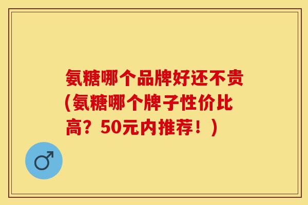 氨糖哪个品牌好还不贵(氨糖哪个牌子性价比高？50元内推荐！)