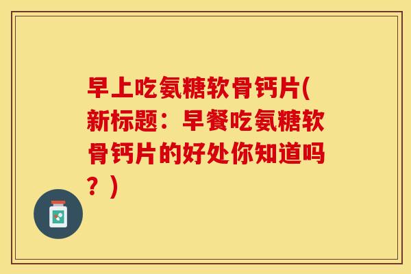 早上吃氨糖软骨钙片(新标题：早餐吃氨糖软骨钙片的好处你知道吗？)