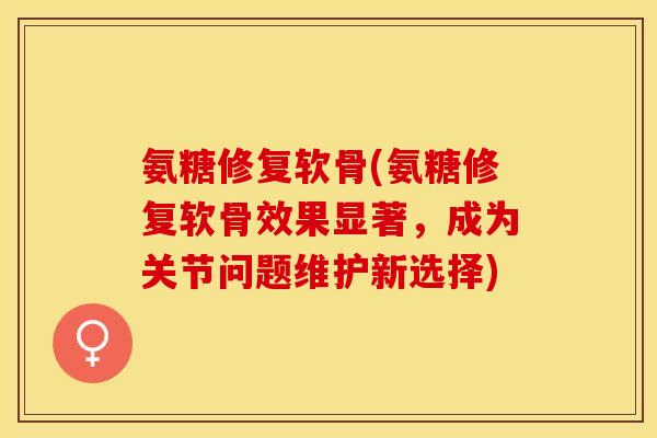 氨糖修复软骨(氨糖修复软骨效果显著，成为关节问题维护新选择)