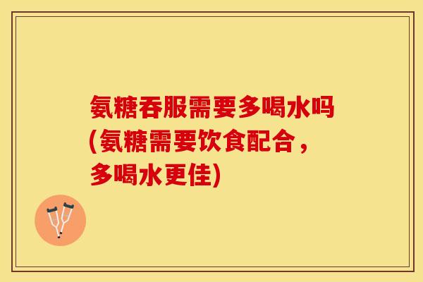 氨糖吞服需要多喝水吗(氨糖需要饮食配合，多喝水更佳)
