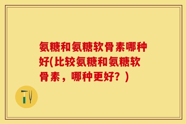 氨糖和氨糖软骨素哪种好(比较氨糖和氨糖软骨素，哪种更好？)