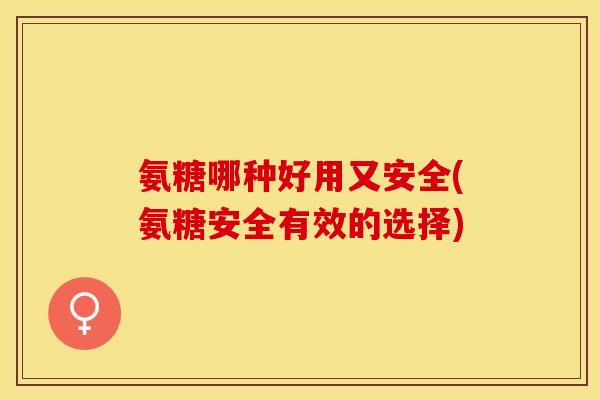 氨糖哪种好用又安全(氨糖安全有效的选择)