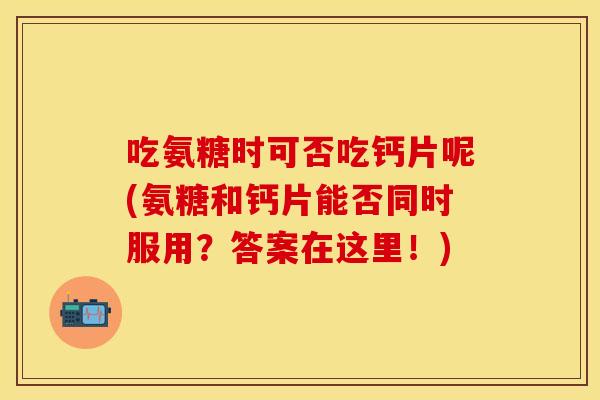 吃氨糖时可否吃钙片呢(氨糖和钙片能否同时服用？答案在这里！)