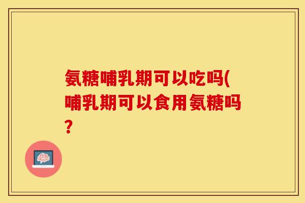 氨糖哺乳期可以吃吗(哺乳期可以食用氨糖吗？