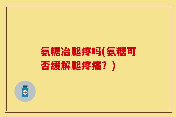 氨糖冶腿疼吗(氨糖可否缓解腿疼痛？)