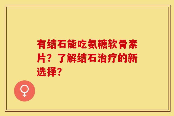 有结石能吃氨糖软骨素片？了解结石治疗的新选择？