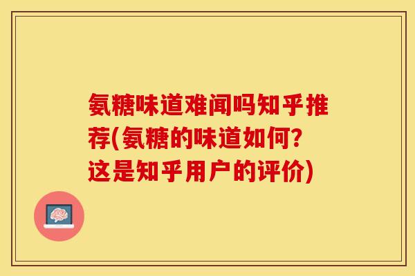 氨糖味道难闻吗知乎推荐(氨糖的味道如何？这是知乎用户的评价)