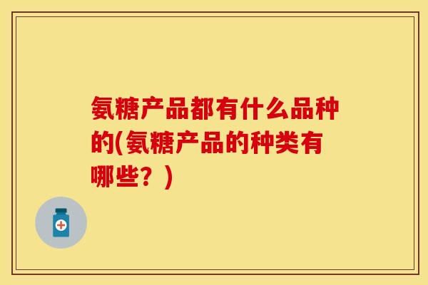 氨糖产品都有什么品种的(氨糖产品的种类有哪些？)
