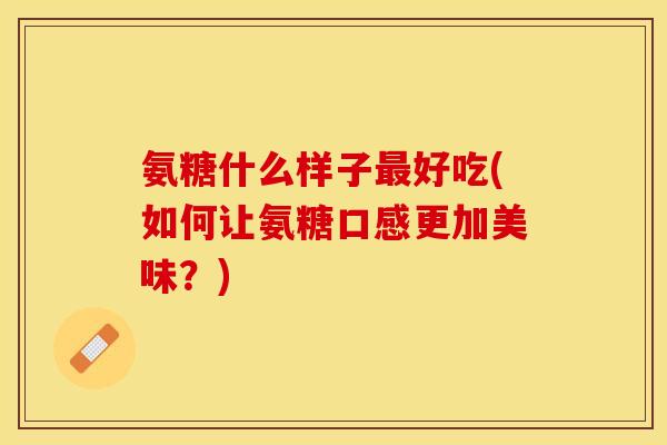 氨糖什么样子最好吃(如何让氨糖口感更加美味？)