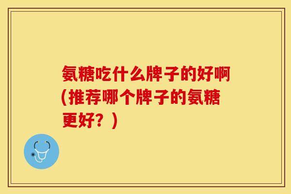 氨糖吃什么牌子的好啊(推荐哪个牌子的氨糖更好？)