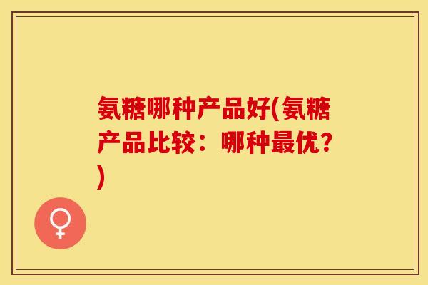 氨糖哪种产品好(氨糖产品比较：哪种最优？)