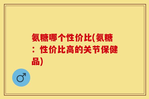 氨糖哪个性价比(氨糖：性价比高的关节保健品)