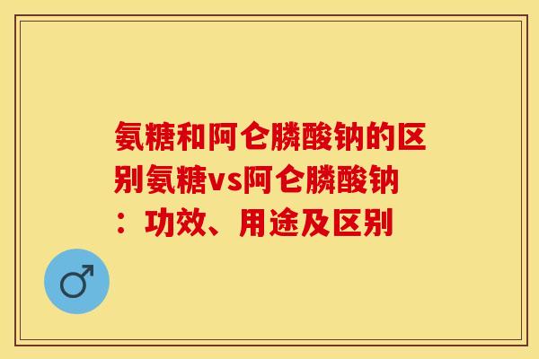 氨糖和阿仑膦酸钠的区别氨糖vs阿仑膦酸钠：功效、用途及区别