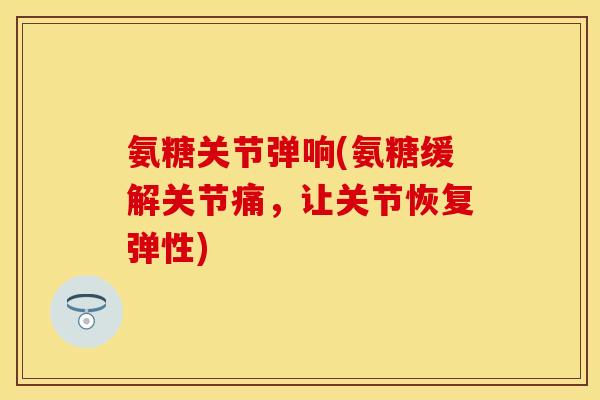 氨糖关节弹响(氨糖缓解关节痛，让关节恢复弹性)