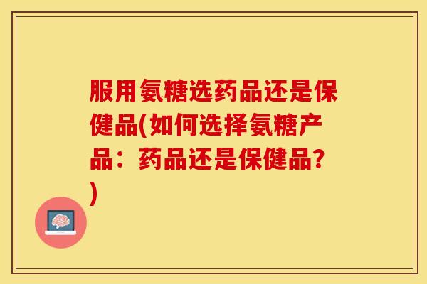 服用氨糖选药品还是保健品(如何选择氨糖产品：药品还是保健品？)