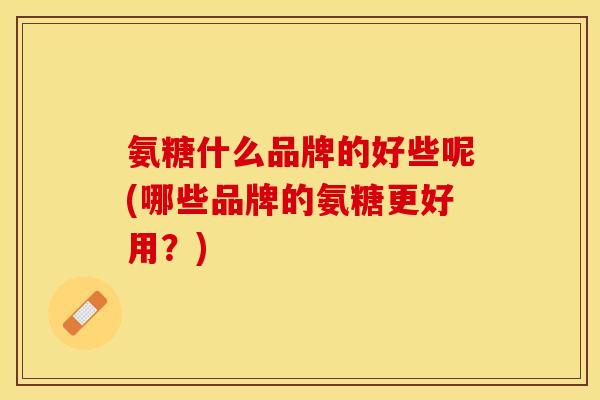 氨糖什么品牌的好些呢(哪些品牌的氨糖更好用？)