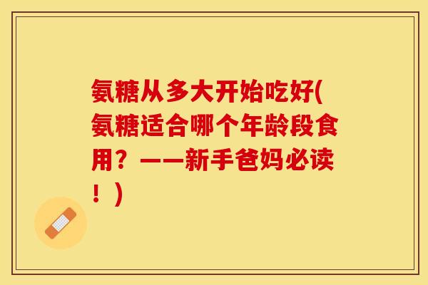 氨糖从多大开始吃好(氨糖适合哪个年龄段食用？——新手爸妈必读！)