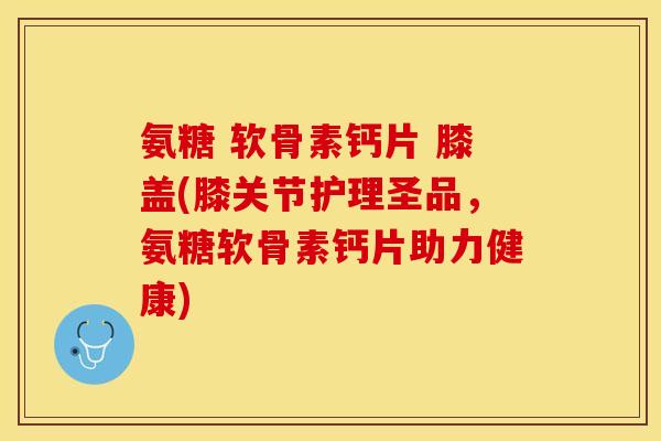 氨糖 软骨素钙片 膝盖(膝关节护理圣品，氨糖软骨素钙片助力健康)