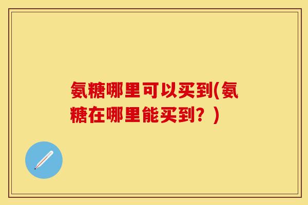 氨糖哪里可以买到(氨糖在哪里能买到？)