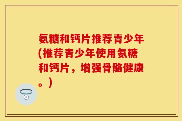 氨糖和钙片推荐青少年(推荐青少年使用氨糖和钙片，增强骨骼健康。)