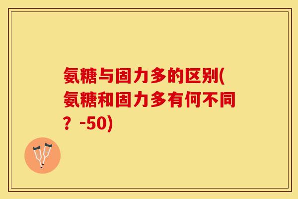氨糖与固力多的区别(氨糖和固力多有何不同？-50)