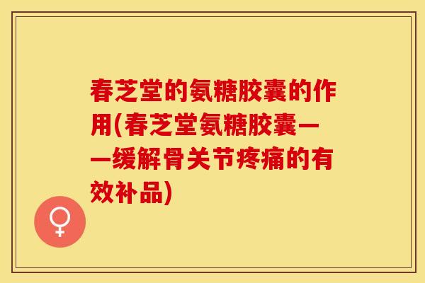 春芝堂的氨糖胶囊的作用(春芝堂氨糖胶囊——缓解骨关节疼痛的有效补品)