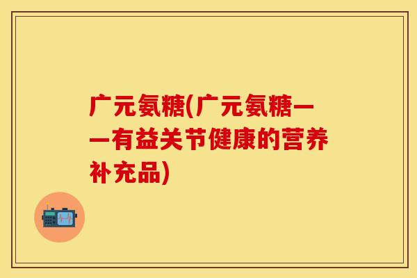广元氨糖(广元氨糖——有益关节健康的营养补充品)