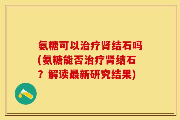 氨糖可以治疗肾结石吗(氨糖能否治疗肾结石？解读最新研究结果)