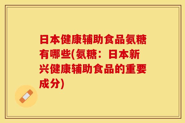 日本健康辅助食品氨糖有哪些(氨糖：日本新兴健康辅助食品的重要成分)