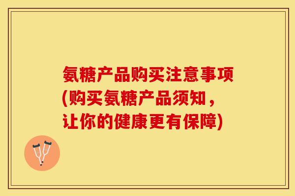 氨糖产品购买注意事项(购买氨糖产品须知，让你的健康更有保障)