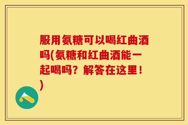 服用氨糖可以喝红曲酒吗(氨糖和红曲酒能一起喝吗?解答在这里!) 服用氨糖可以喝红曲酒吗(氨糖和红曲酒能一起喝吗?解答在这里!)