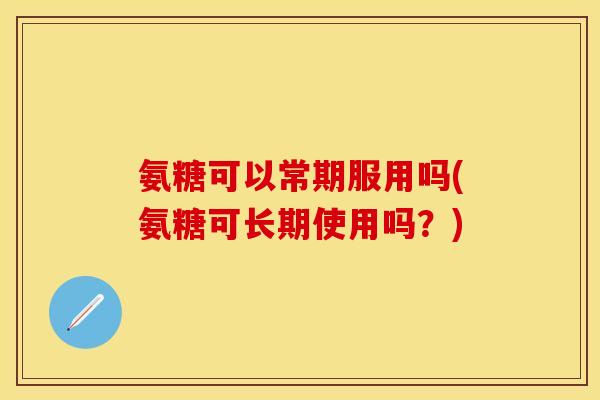 氨糖可以常期服用吗(氨糖可长期使用吗？)