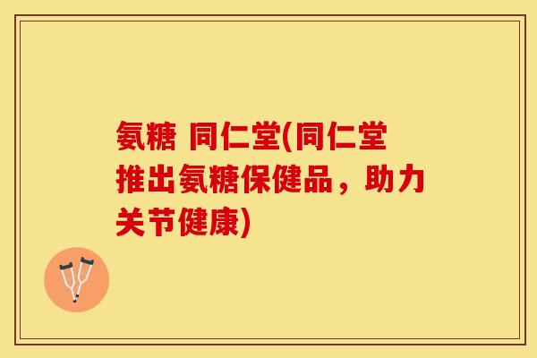 氨糖 同仁堂(同仁堂推出氨糖保健品,助力关节健康) 氨糖 同仁堂(同仁堂推出氨糖保健品,助力关节健康)