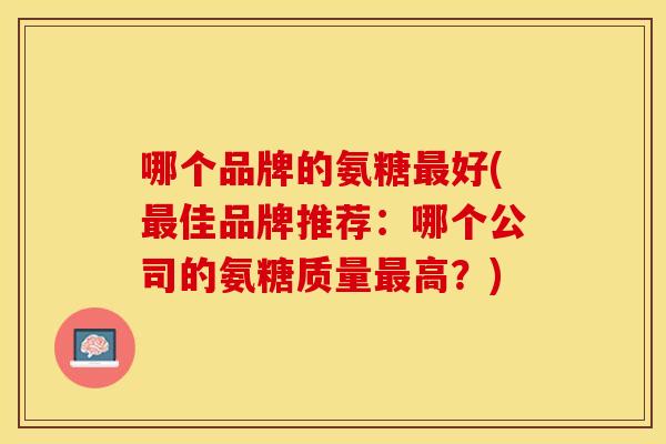 哪个品牌的氨糖最好(最佳品牌推荐：哪个公司的氨糖质量最高？)